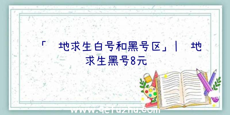 「绝地求生白号和黑号区」|绝地求生黑号8元